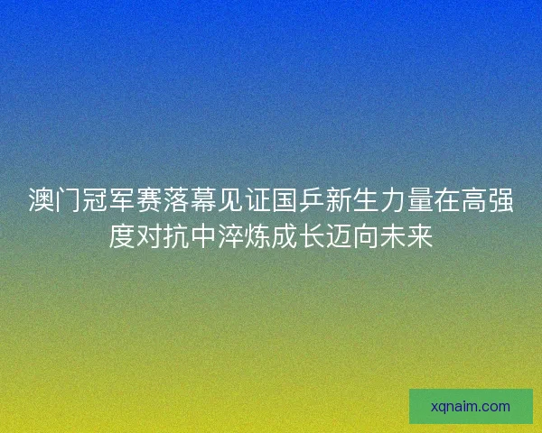 澳门冠军赛落幕见证国乒新生力量在高强度对抗中淬炼成长迈向未来