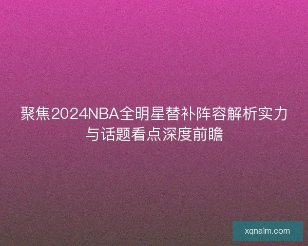 聚焦2024NBA全明星替补阵容解析实力与话题看点深度前瞻